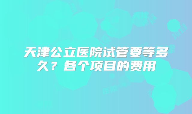 天津公立医院试管要等多久？各个项目的费用