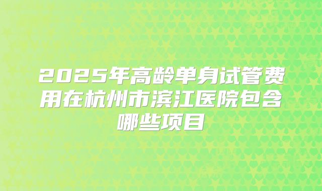 2025年高龄单身试管费用在杭州市滨江医院包含哪些项目