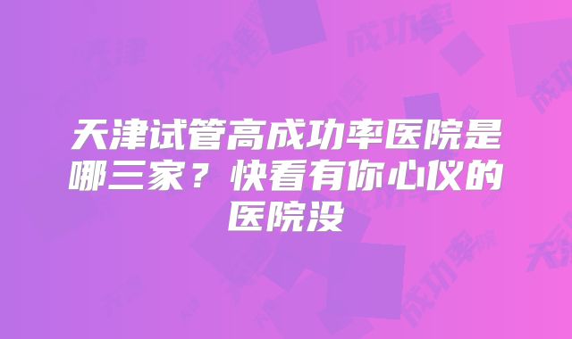 天津试管高成功率医院是哪三家？快看有你心仪的医院没