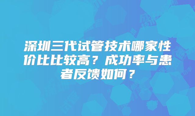 深圳三代试管技术哪家性价比比较高？成功率与患者反馈如何？