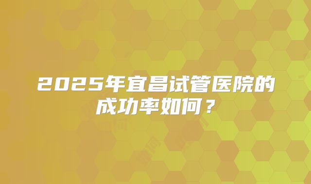 2025年宜昌试管医院的成功率如何?