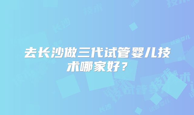 去长沙做三代试管婴儿技术哪家好？
