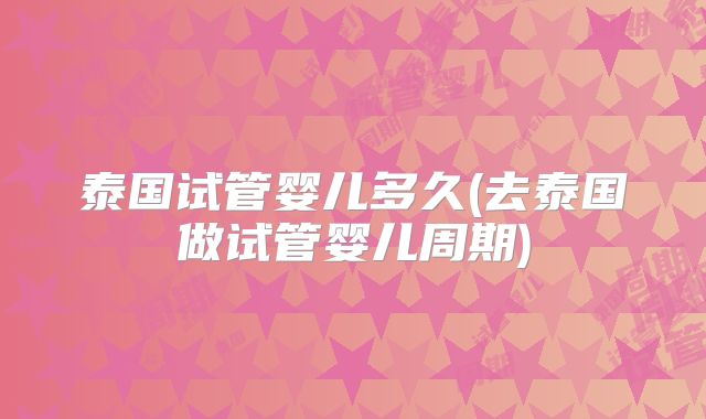 泰国试管婴儿多久(去泰国做试管婴儿周期)