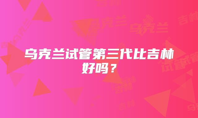 乌克兰试管第三代比吉林好吗？