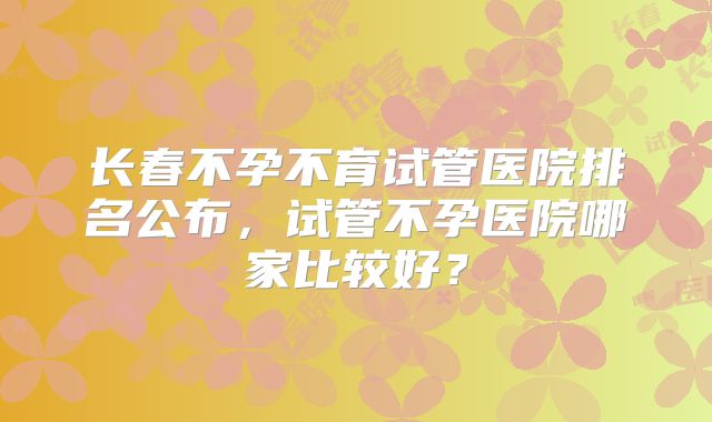 长春不孕不育试管医院排名公布，试管不孕医院哪家比较好？
