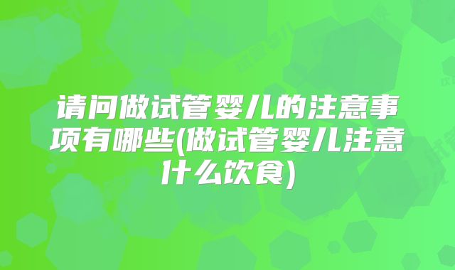 请问做试管婴儿的注意事项有哪些(做试管婴儿注意什么饮食)
