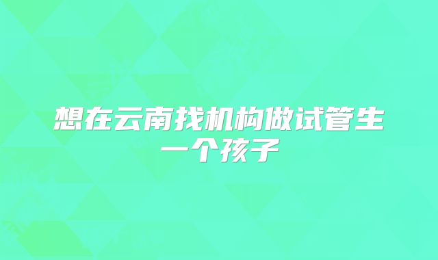 想在云南找机构做试管生一个孩子