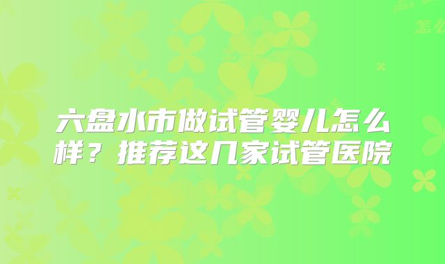 六盘水市做试管婴儿怎么样？推荐这几家试管医院