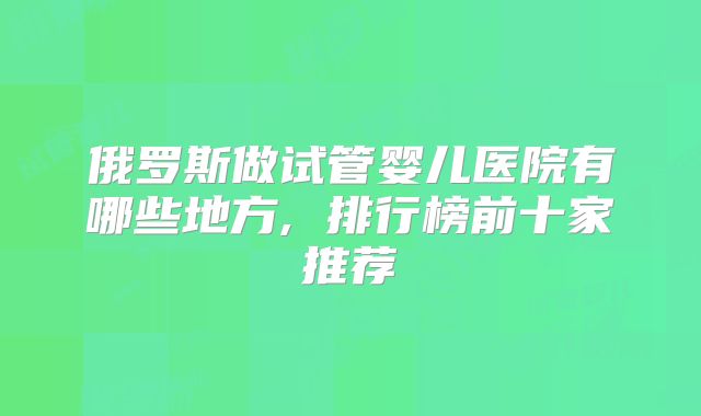 俄罗斯做试管婴儿医院有哪些地方, 排行榜前十家推荐