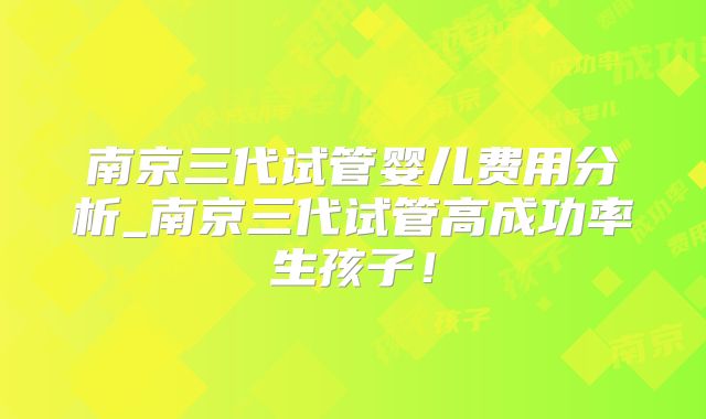 南京三代试管婴儿费用分析_南京三代试管高成功率生孩子！