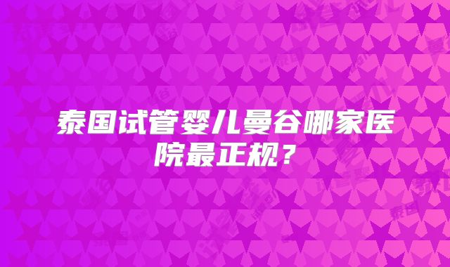 泰国试管婴儿曼谷哪家医院最正规？