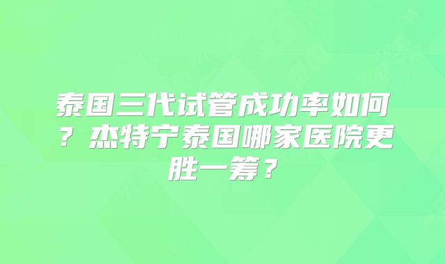 泰国三代试管成功率如何？杰特宁泰国哪家医院更胜一筹？