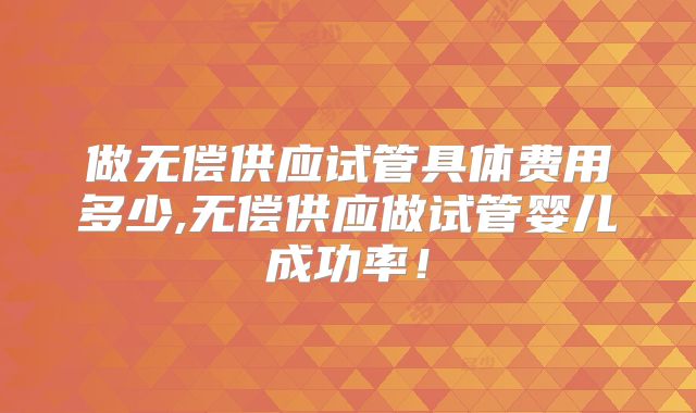 做无偿供应试管具体费用多少,无偿供应做试管婴儿成功率！
