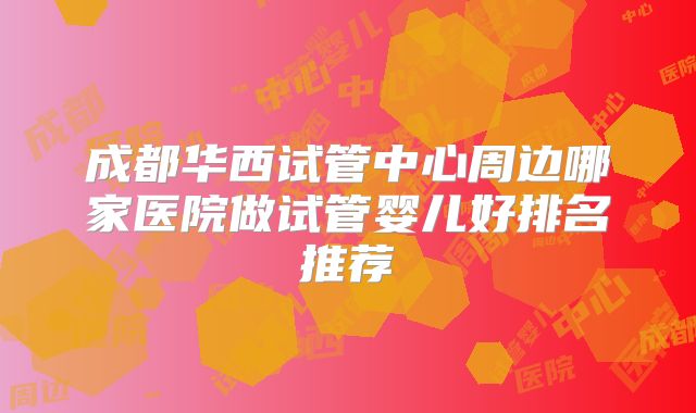成都华西试管中心周边哪家医院做试管婴儿好排名推荐