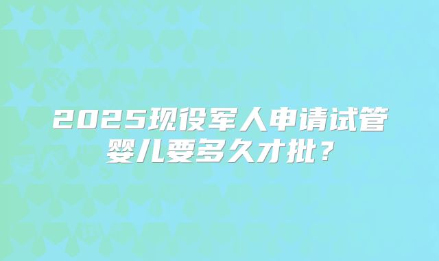 2025现役军人申请试管婴儿要多久才批？