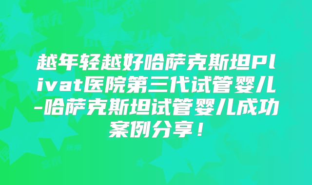 越年轻越好哈萨克斯坦Plivat医院第三代试管婴儿-哈萨克斯坦试管婴儿成功案例分享！