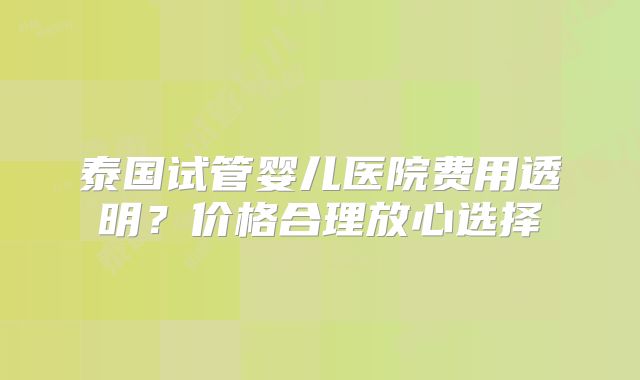 泰国试管婴儿医院费用透明？价格合理放心选择