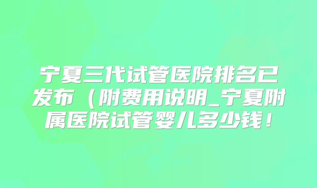 宁夏三代试管医院排名已发布（附费用说明_宁夏附属医院试管婴儿多少钱！