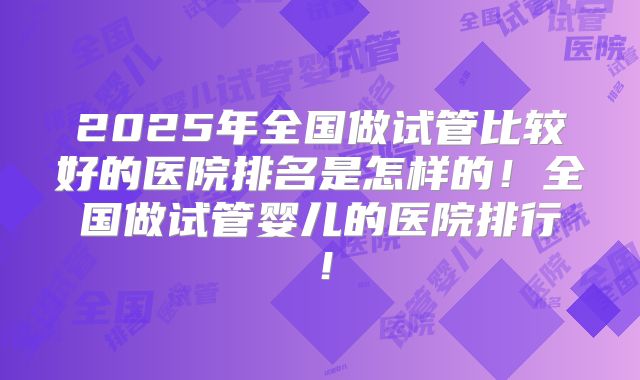 2025年全国做试管比较好的医院排名是怎样的!全国做试管婴儿的医院排行!