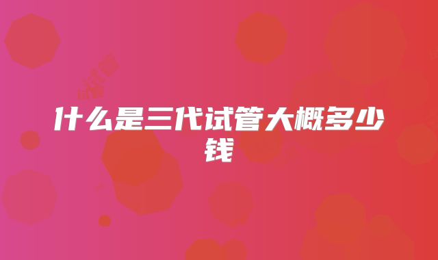 什么是三代试管大概多少钱