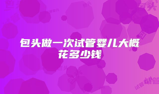 包头做一次试管婴儿大概花多少钱