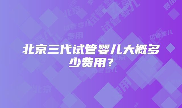 北京三代试管婴儿大概多少费用？