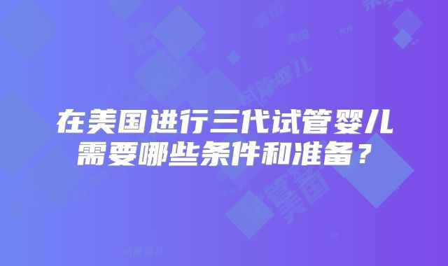 在美国进行三代试管婴儿需要哪些条件和准备？