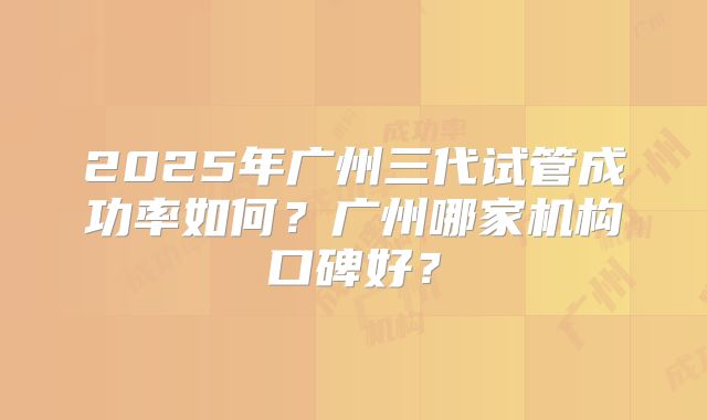 2025年广州三代试管成功率如何?广州哪家机构口碑好?