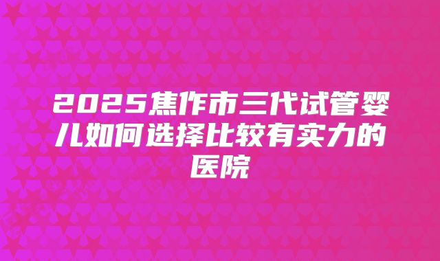 2025焦作市三代试管婴儿如何选择比较有实力的医院
