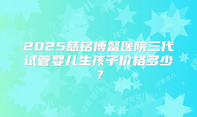 2025慈铭博鳌医院三代试管婴儿生孩子价格多少？