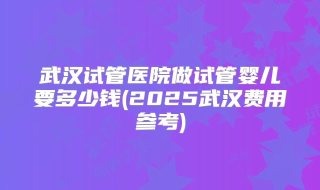 武汉试管医院做试管婴儿要多少钱(2025武汉费用参考)