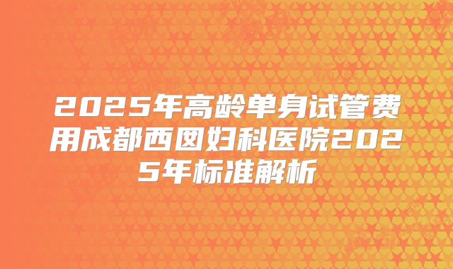 2025年高龄单身试管费用成都西囡妇科医院2025年标准解析
