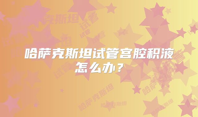 哈萨克斯坦试管宫腔积液怎么办?
