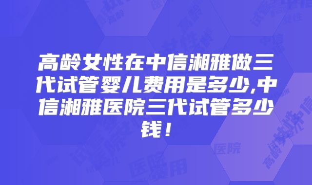 高龄女性在中信湘雅做三代试管婴儿费用是多少,中信湘雅医院三代试管多少钱！