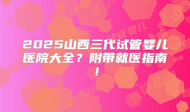 2025山西三代试管婴儿医院大全？附带就医指南！