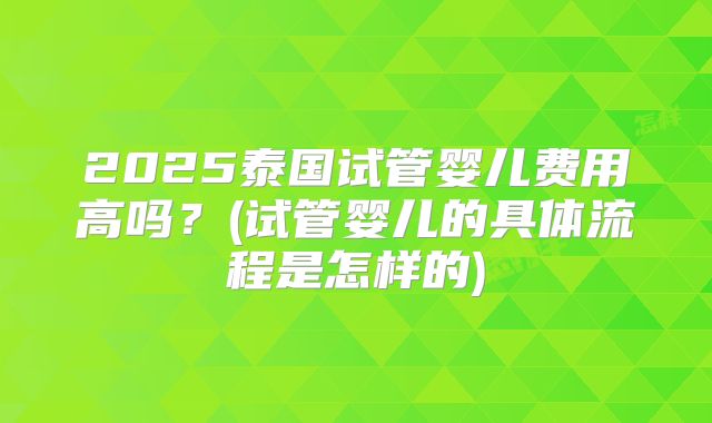 2025泰国试管婴儿费用高吗？(试管婴儿的具体流程是怎样的)