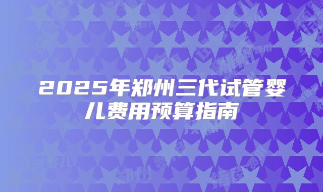 2025年郑州三代试管婴儿费用预算指南