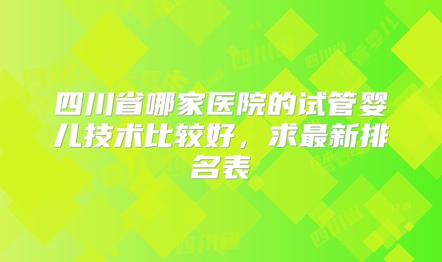 四川省哪家医院的试管婴儿技术比较好，求最新排名表
