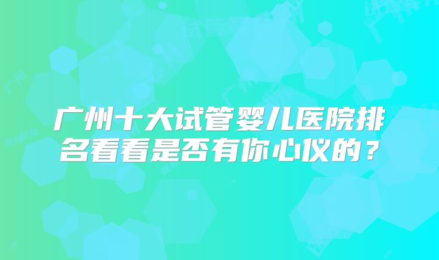 广州十大试管婴儿医院排名看看是否有你心仪的？