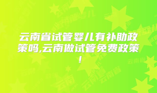 云南省试管婴儿有补助政策吗,云南做试管免费政策！