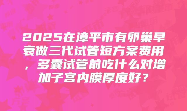 2025在漳平市有卵巢早衰做三代试管短方案费用，多囊试管前吃什么对增加子宫内膜厚度好？