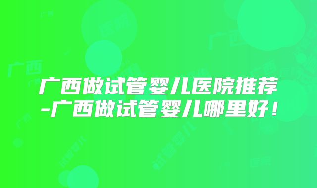 广西做试管婴儿医院推荐-广西做试管婴儿哪里好！