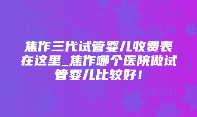 焦作三代试管婴儿收费表在这里_焦作哪个医院做试管婴儿比较好！