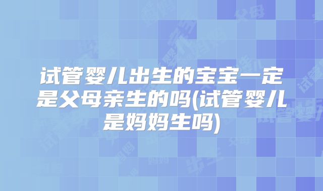 试管婴儿出生的宝宝一定是父母亲生的吗(试管婴儿是妈妈生吗)