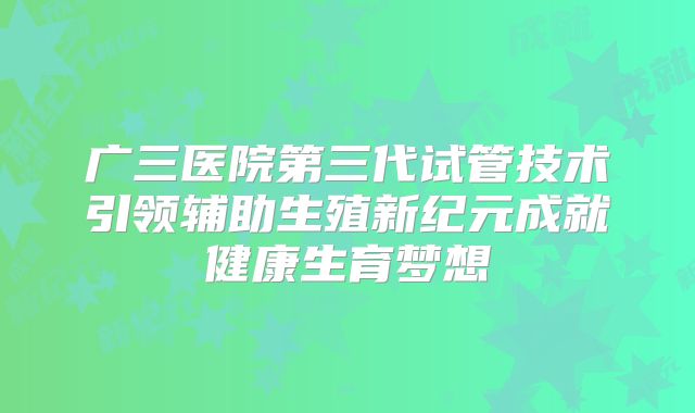 广三医院第三代试管技术引领辅助生殖新纪元成就健康生育梦想