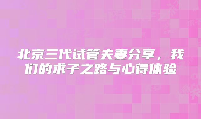 北京三代试管夫妻分享，我们的求子之路与心得体验