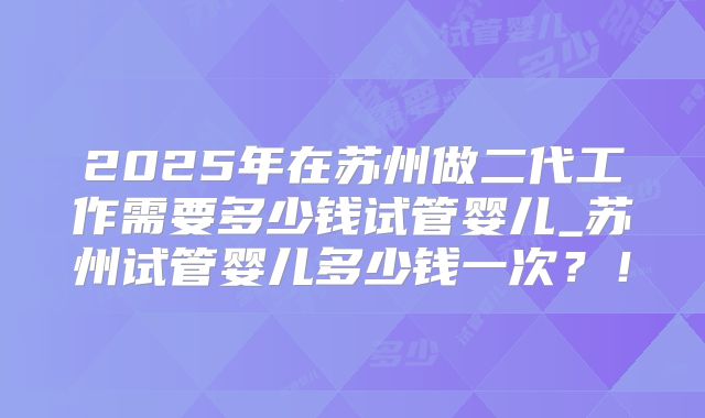 2025年在苏州做二代工作需要多少钱试管婴儿_苏州试管婴儿多少钱一次？！