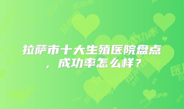 拉萨市十大生殖医院盘点，成功率怎么样？
