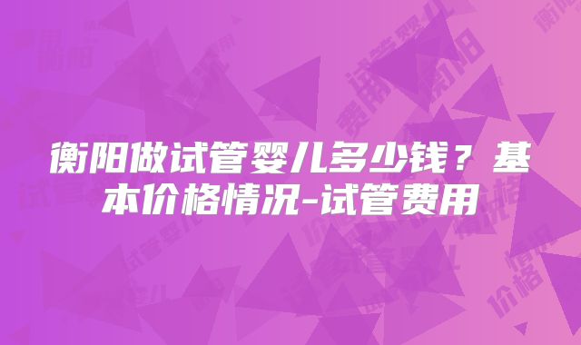 衡阳做试管婴儿多少钱?基本价格情况-试管费用