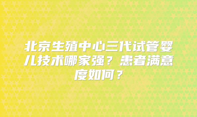 北京生殖中心三代试管婴儿技术哪家强？患者满意度如何？
